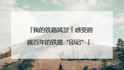 我的铁路风景︱感受跨越百年的铁路“印记”