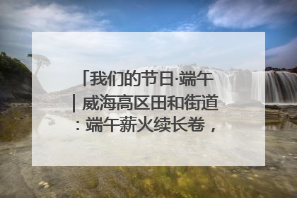 我们的节日·端午｜威海高区田和街道：端午薪火续长卷，邻里馨香聚暖流
