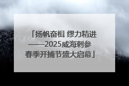 扬帆奋楫 缪力精进——2025威海刺参春季开捕节盛大启幕