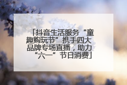 抖音生活服务“童趣购玩节”携手四大品牌专场直播，助力“六一”节日消费