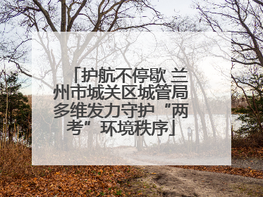 护航不停歇 兰州市城关区城管局多维发力守护“两考”环境秩序