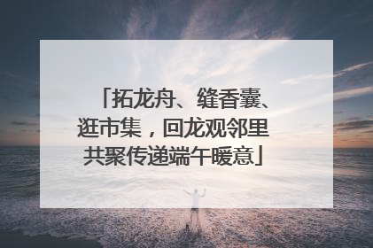 拓龙舟、缝香囊、逛市集，回龙观邻里共聚传递端午暖意