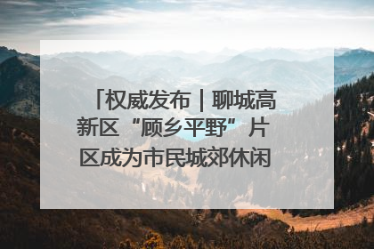权威发布｜聊城高新区“顾乡平野”片区成为市民城郊休闲全新目的地