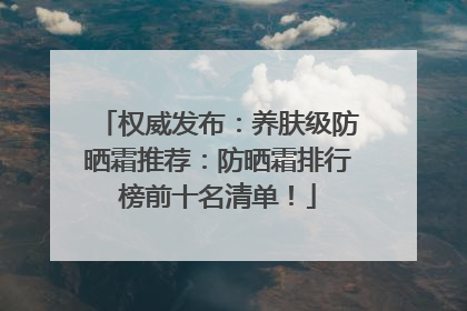 权威发布：养肤级防晒霜推荐：防晒霜排行榜前十名清单！
