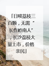 日啖荔枝三百颗，无需“长作岭南人”，长沙荔枝大量上市，价格亲民