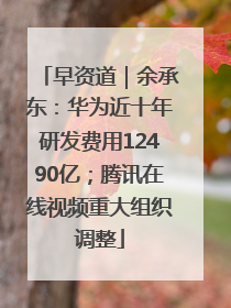 早资道｜余承东：华为近十年研发费用12490亿；腾讯在线视频重大组织调整
