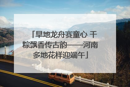 旱地龙舟赛童心 千粽飘香传古韵——河南多地花样迎端午