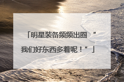 明星装备频频出圈 “我们好东西多着呢！”