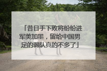 昔日手下败将纷纷进军美加墨，留给中国男足的弱队真的不多了