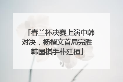 春兰杯决赛上演中韩对决，杨楷文首局完胜韩国棋手朴廷桓