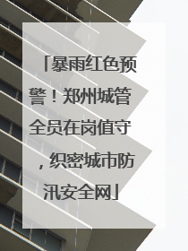 暴雨红色预警！郑州城管全员在岗值守，织密城市防汛安全网