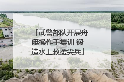 武警部队开展舟艇操作手集训 锻造水上救援尖兵