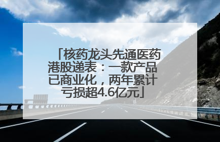 核药龙头先通医药港股递表：一款产品已商业化，两年累计亏损超4.6亿元
