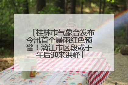 桂林市气象台发布今汛首个暴雨红色预警！漓江市区段或于午后迎来洪峰