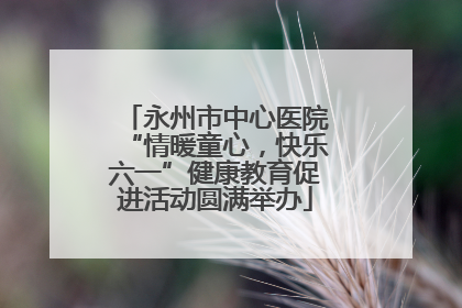 永州市中心医院“情暖童心，快乐六一”健康教育促进活动圆满举办
