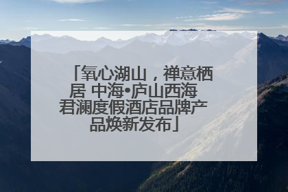 氧心湖山，禅意栖居 中海•庐山西海君澜度假酒店品牌产品焕新发布