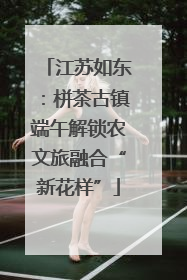 江苏如东：栟茶古镇端午解锁农文旅融合“新花样”