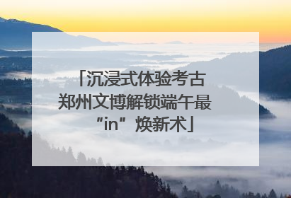 沉浸式体验考古 郑州文博解锁端午最“in”焕新术