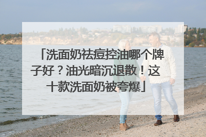 洗面奶祛痘控油哪个牌子好？油光暗沉退散！这十款洗面奶被夸爆