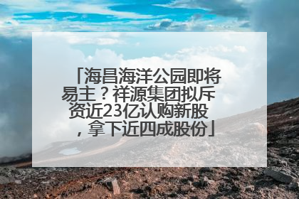 海昌海洋公园即将易主？祥源集团拟斥资近23亿认购新股，拿下近四成股份