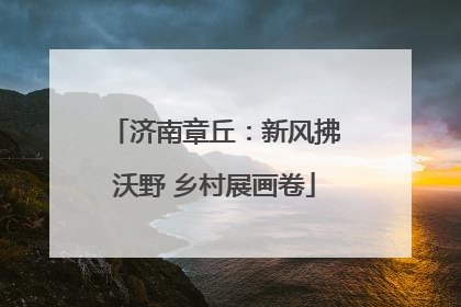 济南章丘：新风拂沃野 乡村展画卷