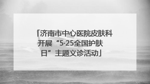 济南市中心医院皮肤科开展“5·25全国护肤日”主题义诊活动