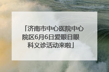 济南市中心医院中心院区6月6日爱眼日眼科义诊活动来啦