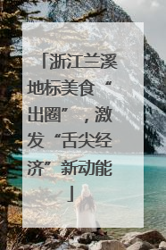 浙江兰溪地标美食“出圈”，激发“舌尖经济”新动能