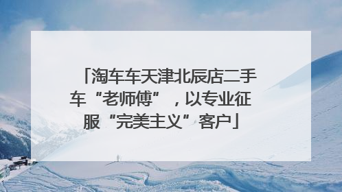 淘车车天津北辰店二手车“老师傅”，以专业征服“完美主义”客户