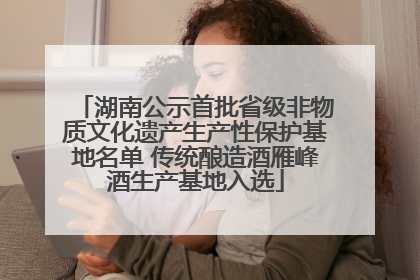 湖南公示首批省级非物质文化遗产生产性保护基地名单 传统酿造酒雁峰酒生产基地入选