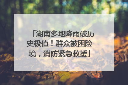 湖南多地降雨破历史极值！群众被困险境，消防紧急救援