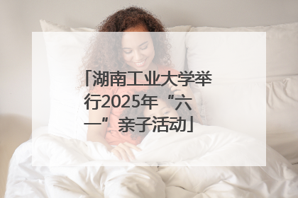 湖南工业大学举行2025年“六一”亲子活动