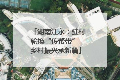 湖南江永：驻村轮换“传帮带” 乡村振兴承新篇