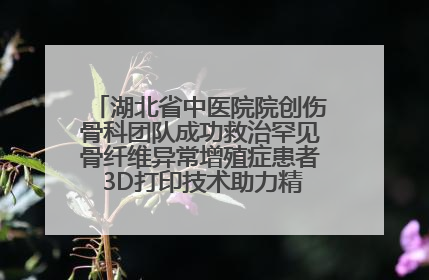 湖北省中医院院创伤骨科团队成功救治罕见骨纤维异常增殖症患者 3D打印技术助力精准矫形手术