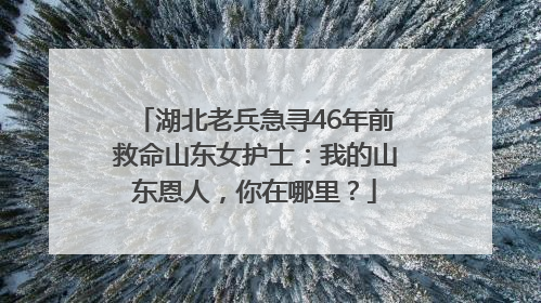 湖北老兵急寻46年前救命山东女护士：我的山东恩人，你在哪里？
