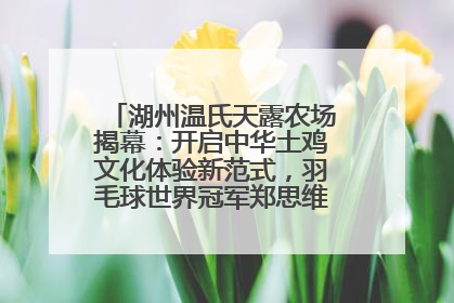 湖州温氏天露农场揭幕：开启中华土鸡文化体验新范式，羽毛球世界冠军郑思维助力品牌兴农