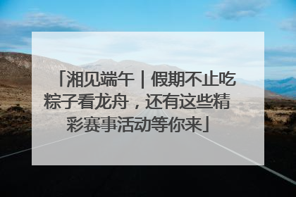湘见端午｜假期不止吃粽子看龙舟，还有这些精彩赛事活动等你来