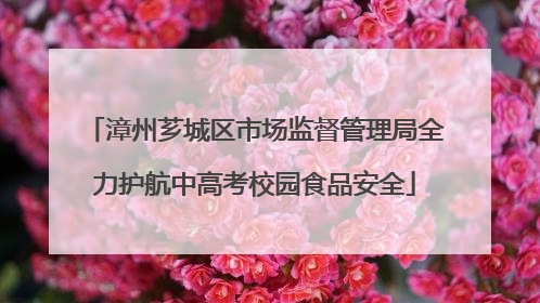漳州芗城区市场监督管理局全力护航中高考校园食品安全