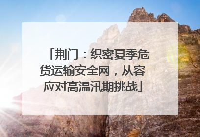 荆门：织密夏季危货运输安全网，从容应对高温汛期挑战