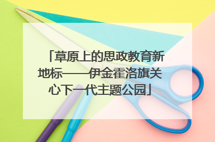 草原上的思政教育新地标——伊金霍洛旗关心下一代主题公园