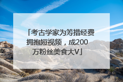考古学家为筹措经费拥抱短视频，成200万粉丝美食大V