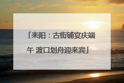 耒阳：古街铺宴庆端午 渡口划舟迎来宾