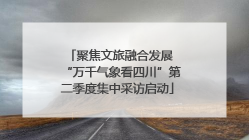 聚焦文旅融合发展 “万千气象看四川”第二季度集中采访启动