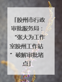 胶州市行政审批服务局：“张大为工作室胶州工作站”破解审批堵点