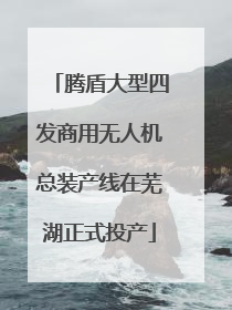 腾盾大型四发商用无人机总装产线在芜湖正式投产