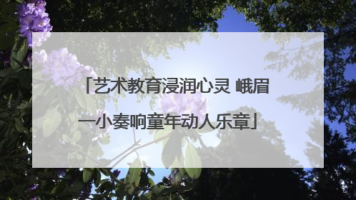 艺术教育浸润心灵 峨眉一小奏响童年动人乐章