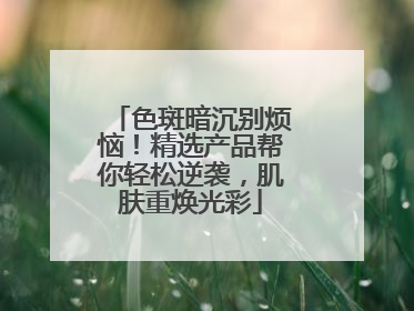 色斑暗沉别烦恼！精选产品帮你轻松逆袭，肌肤重焕光彩