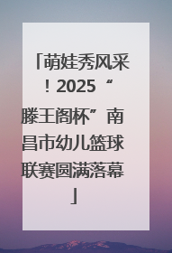 萌娃秀风采！2025“滕王阁杯”南昌市幼儿篮球联赛圆满落幕