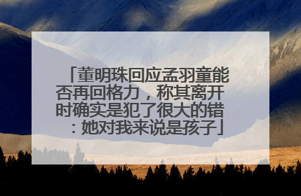 董明珠回应孟羽童能否再回格力，称其离开时确实是犯了很大的错：她对我来说是孩子