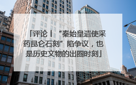评论丨“秦始皇遣使采药昆仑石刻”陷争议，也是历史文物的出圈时刻